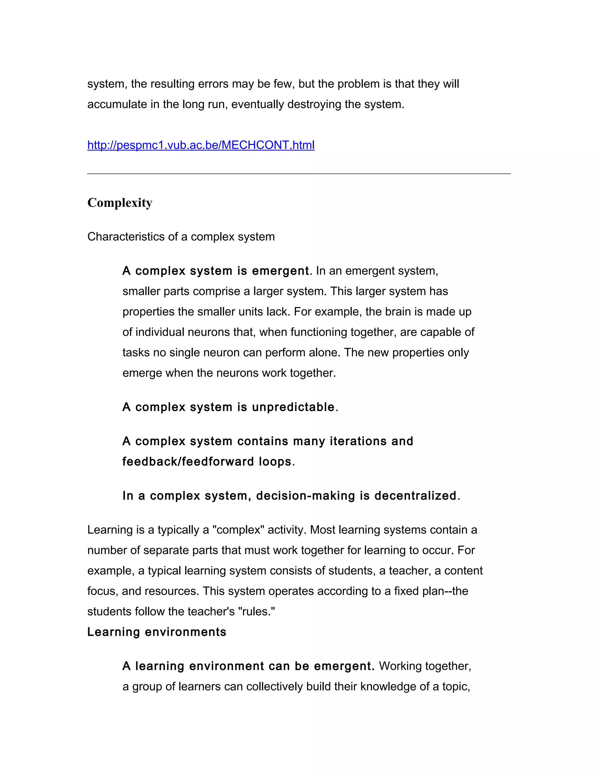 system, the resulting errors may be few, but the problem is that they will
accumulate in the long run, eventually destroying the system.


http://pespmc1.vub.ac.be/MECHCONT.html



Complexity

Characteristics of a complex system

       A complex system is emergent. In an emergent system,
       smaller parts comprise a larger system. This larger system has
       properties the smaller units lack. For example, the brain is made up
       of individual neurons that, when functioning together, are capable of
       tasks no single neuron can perform alone. The new properties only
       emerge when the neurons work together.

       A complex system is unpredictable.

       A complex system contains many iterations and
       feedback/feedforward loops.

       In a complex system, decision-making is decentralized.

Learning is a typically a "complex" activity. Most learning systems contain a
number of separate parts that must work together for learning to occur. For
example, a typical learning system consists of students, a teacher, a content
focus, and resources. This system operates according to a fixed plan--the
students follow the teacher's "rules."
Learning environments

       A learning environment can be emergent. Working together,
       a group of learners can collectively build their knowledge of a topic,
 