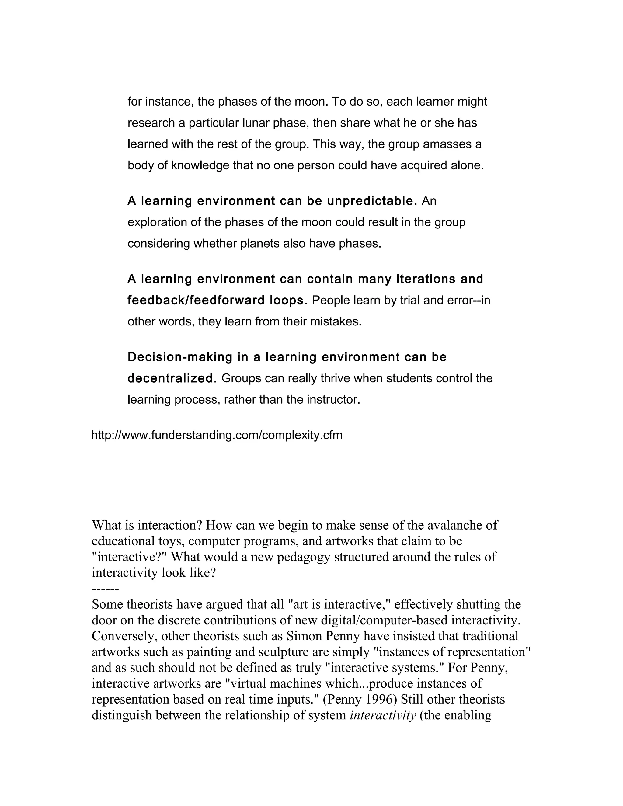 for instance, the phases of the moon. To do so, each learner might
      research a particular lunar phase, then share what he or she has
      learned with the rest of the group. This way, the group amasses a
      body of knowledge that no one person could have acquired alone.

      A learning environment can be unpredictable. An
      exploration of the phases of the moon could result in the group
      considering whether planets also have phases.

      A learning environment can contain many iterations and
      feedback/feedforward loops. People learn by trial and error--in
      other words, they learn from their mistakes.

      Decision-making in a learning environment can be
      decentralized. Groups can really thrive when students control the
      learning process, rather than the instructor.

http://www.funderstanding.com/complexity.cfm




What is interaction? How can we begin to make sense of the avalanche of
educational toys, computer programs, and artworks that claim to be
"interactive?" What would a new pedagogy structured around the rules of
interactivity look like?
------
Some theorists have argued that all "art is interactive," effectively shutting the
door on the discrete contributions of new digital/computer-based interactivity.
Conversely, other theorists such as Simon Penny have insisted that traditional
artworks such as painting and sculpture are simply "instances of representation"
and as such should not be defined as truly "interactive systems." For Penny,
interactive artworks are "virtual machines which...produce instances of
representation based on real time inputs." (Penny 1996) Still other theorists
distinguish between the relationship of system interactivity (the enabling
 
