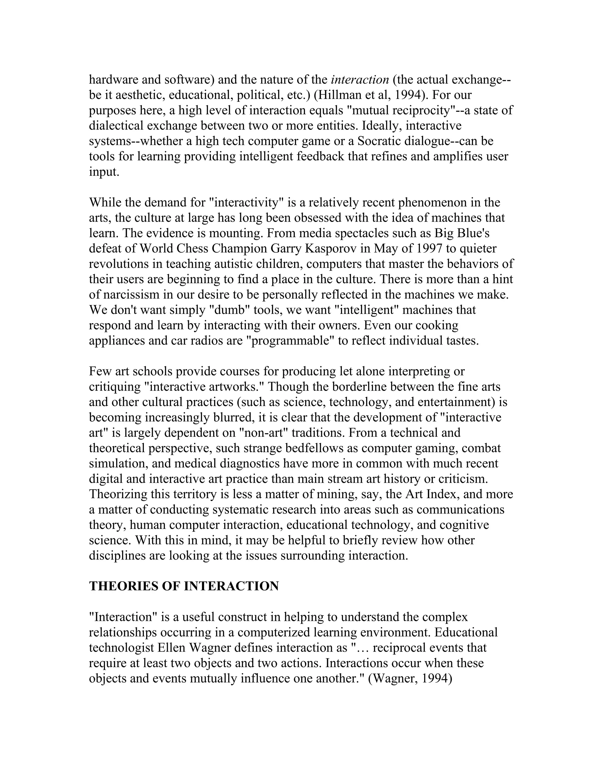 hardware and software) and the nature of the interaction (the actual exchange--
be it aesthetic, educational, political, etc.) (Hillman et al, 1994). For our
purposes here, a high level of interaction equals "mutual reciprocity"--a state of
dialectical exchange between two or more entities. Ideally, interactive
systems--whether a high tech computer game or a Socratic dialogue--can be
tools for learning providing intelligent feedback that refines and amplifies user
input.

While the demand for "interactivity" is a relatively recent phenomenon in the
arts, the culture at large has long been obsessed with the idea of machines that
learn. The evidence is mounting. From media spectacles such as Big Blue's
defeat of World Chess Champion Garry Kasporov in May of 1997 to quieter
revolutions in teaching autistic children, computers that master the behaviors of
their users are beginning to find a place in the culture. There is more than a hint
of narcissism in our desire to be personally reflected in the machines we make.
We don't want simply "dumb" tools, we want "intelligent" machines that
respond and learn by interacting with their owners. Even our cooking
appliances and car radios are "programmable" to reflect individual tastes.

Few art schools provide courses for producing let alone interpreting or
critiquing "interactive artworks." Though the borderline between the fine arts
and other cultural practices (such as science, technology, and entertainment) is
becoming increasingly blurred, it is clear that the development of "interactive
art" is largely dependent on "non-art" traditions. From a technical and
theoretical perspective, such strange bedfellows as computer gaming, combat
simulation, and medical diagnostics have more in common with much recent
digital and interactive art practice than main stream art history or criticism.
Theorizing this territory is less a matter of mining, say, the Art Index, and more
a matter of conducting systematic research into areas such as communications
theory, human computer interaction, educational technology, and cognitive
science. With this in mind, it may be helpful to briefly review how other
disciplines are looking at the issues surrounding interaction.

THEORIES OF INTERACTION

"Interaction" is a useful construct in helping to understand the complex
relationships occurring in a computerized learning environment. Educational
technologist Ellen Wagner defines interaction as "… reciprocal events that
require at least two objects and two actions. Interactions occur when these
objects and events mutually influence one another." (Wagner, 1994)
 