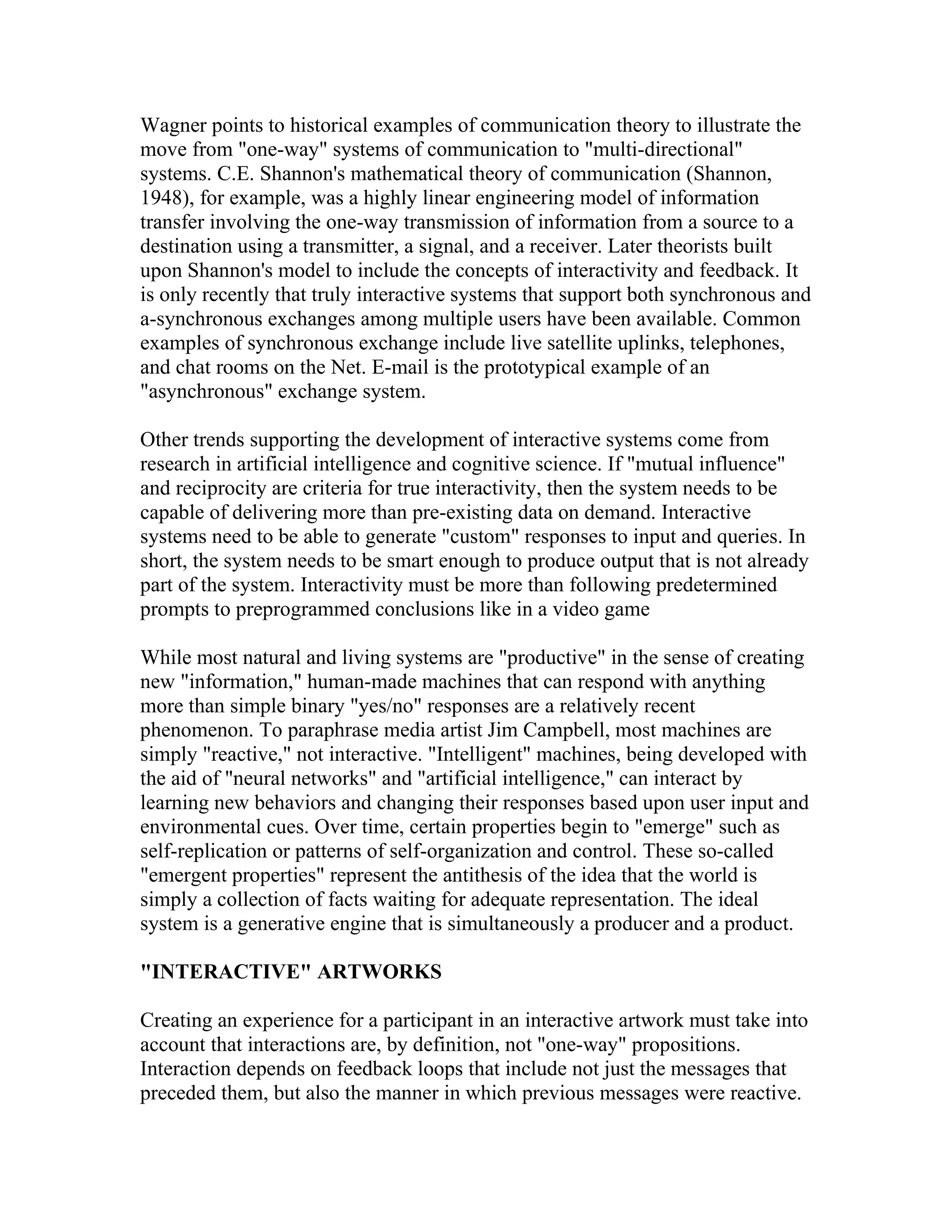 Wagner points to historical examples of communication theory to illustrate the
move from "one-way" systems of communication to "multi-directional"
systems. C.E. Shannon's mathematical theory of communication (Shannon,
1948), for example, was a highly linear engineering model of information
transfer involving the one-way transmission of information from a source to a
destination using a transmitter, a signal, and a receiver. Later theorists built
upon Shannon's model to include the concepts of interactivity and feedback. It
is only recently that truly interactive systems that support both synchronous and
a-synchronous exchanges among multiple users have been available. Common
examples of synchronous exchange include live satellite uplinks, telephones,
and chat rooms on the Net. E-mail is the prototypical example of an
"asynchronous" exchange system.

Other trends supporting the development of interactive systems come from
research in artificial intelligence and cognitive science. If "mutual influence"
and reciprocity are criteria for true interactivity, then the system needs to be
capable of delivering more than pre-existing data on demand. Interactive
systems need to be able to generate "custom" responses to input and queries. In
short, the system needs to be smart enough to produce output that is not already
part of the system. Interactivity must be more than following predetermined
prompts to preprogrammed conclusions like in a video game

While most natural and living systems are "productive" in the sense of creating
new "information," human-made machines that can respond with anything
more than simple binary "yes/no" responses are a relatively recent
phenomenon. To paraphrase media artist Jim Campbell, most machines are
simply "reactive," not interactive. "Intelligent" machines, being developed with
the aid of "neural networks" and "artificial intelligence," can interact by
learning new behaviors and changing their responses based upon user input and
environmental cues. Over time, certain properties begin to "emerge" such as
self-replication or patterns of self-organization and control. These so-called
"emergent properties" represent the antithesis of the idea that the world is
simply a collection of facts waiting for adequate representation. The ideal
system is a generative engine that is simultaneously a producer and a product.

"INTERACTIVE" ARTWORKS

Creating an experience for a participant in an interactive artwork must take into
account that interactions are, by definition, not "one-way" propositions.
Interaction depends on feedback loops that include not just the messages that
preceded them, but also the manner in which previous messages were reactive.
 