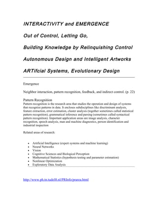 INTERACTIVITY and EMERGENCE

Out of Control, Letting Go,

Building Knowledge by Relinquishing Control

Autonomous Design and Intelligent Artworks

ARTifcial Systems, Evolutionary Design

Emergence

Neighbor interaction, pattern recognition, feedback, and indirect control. (p. 22)

Pattern Recognition
Pattern recognition is the research area that studies the operation and design of systems
that recognize patterns in data. It encloses subdisciplines like discriminant analysis,
feature extraction, error estimation, cluster analysis (together sometimes called statistical
pattern recognition), grammatical inference and parsing (sometimes called syntactical
pattern recognition). Important application areas are image analysis, character
recognition, speech analysis, man and machine diagnostics, person identification and
industrial inspection

Related areas of research:


   •   Artificial Intelligence (expert systems and machine learning)
   •   Neural Networks
   •   Vision
   •   Cognitive Sciences and Biological Perception
   •   Mathematical Statistics (hypothesis testing and parameter estimation)
   •   Nonlinear Optimization
   •   Exploratory Data Analysis



http://www.ph.tn.tudelft.nl/PRInfo/prarea.html
 