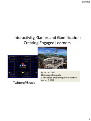8/5/2012




Interactivity, Games and Gamification:
      Creating Engaged Learners




                 By Karl M. Kapp
                 Bloomsburg University
                 Gamification of Learning and Instruction
                 August 7, 2012
Twitter:@kkapp




                                                                  1
 