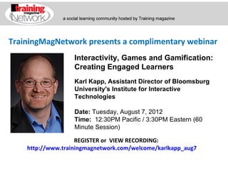 TrainingMagNetwork presents a complimentary webinar
             Interactivity, Games and Gamification:
             Creating Engaged Learners
             Karl Kapp, Assistant Director of Bloomsburg
             University's Institute for Interactive Technologies

             Date: Tuesday, August 7, 2012
             Time:  12:30PM Pacific / 3:30PM Eastern (60 Minute 
             Session)


                    REGISTER or VIEW RECORDING:
    http://www.trainingmagnetwork.com/welcome/karlkapp_aug7
 
