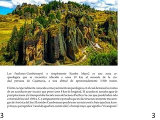 3 3
Los Frailones-Cumbemayo1​o simplemente Kumbe Mayo2​es una zona ar-
queológica que se encuentra ubicada a unos 19 km al suroeste de la ciu-
dad peruana de Cajamarca, a una altitud de aproximadamente 3.500 msnm.
Elsitioesespecialmenteconocidocomoyacimientoarqueológico,enelcualdestacanlasruinas
de un acueducto pre-incaico que posee unos 8 km de longitud. El acueducto juntaba agua de
precipitacionesylatransportabahacialazonadelocéanoPacífico.Secreequepuedehabersido
construidohaciael1500a.C.yantiguamentesepensabaqueeralaestructuraexistentemásanti-
guadeAméricadelSur.ElnombreCumbemayopuedetenersusraícesenlafrasequechua,kum-
pimayu,quesignifica“canaldeaguabienconstruido”,ohumpimayo,quesignifica“ríoangosto.”
 