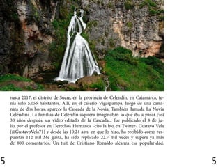5 5
Hasta 2017, el distrito de Sucre, en la provincia de Celendín, en Cajamarca, te-
nía solo 5.055 habitantes. Allí, en el caserío Vigaspampa, luego de una cami-
nata de dos horas, aparece la Cascada de la Novia. Tambien llamada La Novia
Celendina. La familias de Celendín siquiera imaginaban lo que iba a pasar casi
30 años después: un video editado de la Cascada... fue publicado el 8 de ju-
lio por el profesor en Derechos Humanos -cito la bio en Twitter- Gustavo Vela
(@GustavoVela71) y desde las 10:24 a.m. en que lo hizo, ha recibido como res-
puestas 112 mil Me gusta, ha sido replicado 22.7 mil veces y supera ya más
de 800 comentarios. Un tuit de Cristiano Ronaldo alcanza esa popularidad.
 