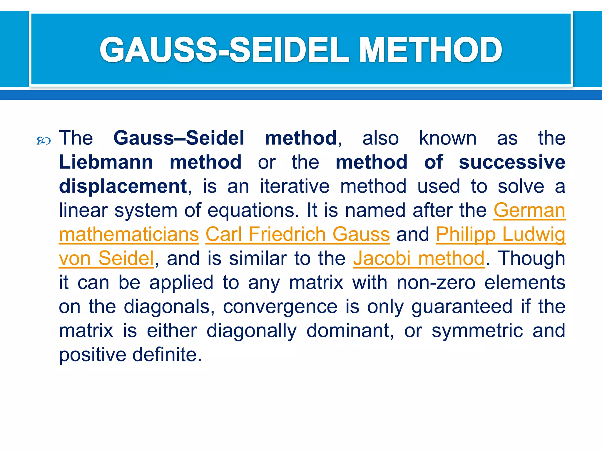 GAUSS-SEIDEL METHODThe Gauss–Seidel method, also known as the Liebmann method or the method of successive displacement, is an iterative method used to solve a linear system of equations. It is named after the GermanmathematiciansCarl Friedrich Gauss and Philipp Ludwig von Seidel, and is similar to the Jacobi method. Though it can be applied to any matrix with non-zero elements on the diagonals, convergence is only guaranteed if the matrix is either diagonally dominant, or symmetric and positive definite.