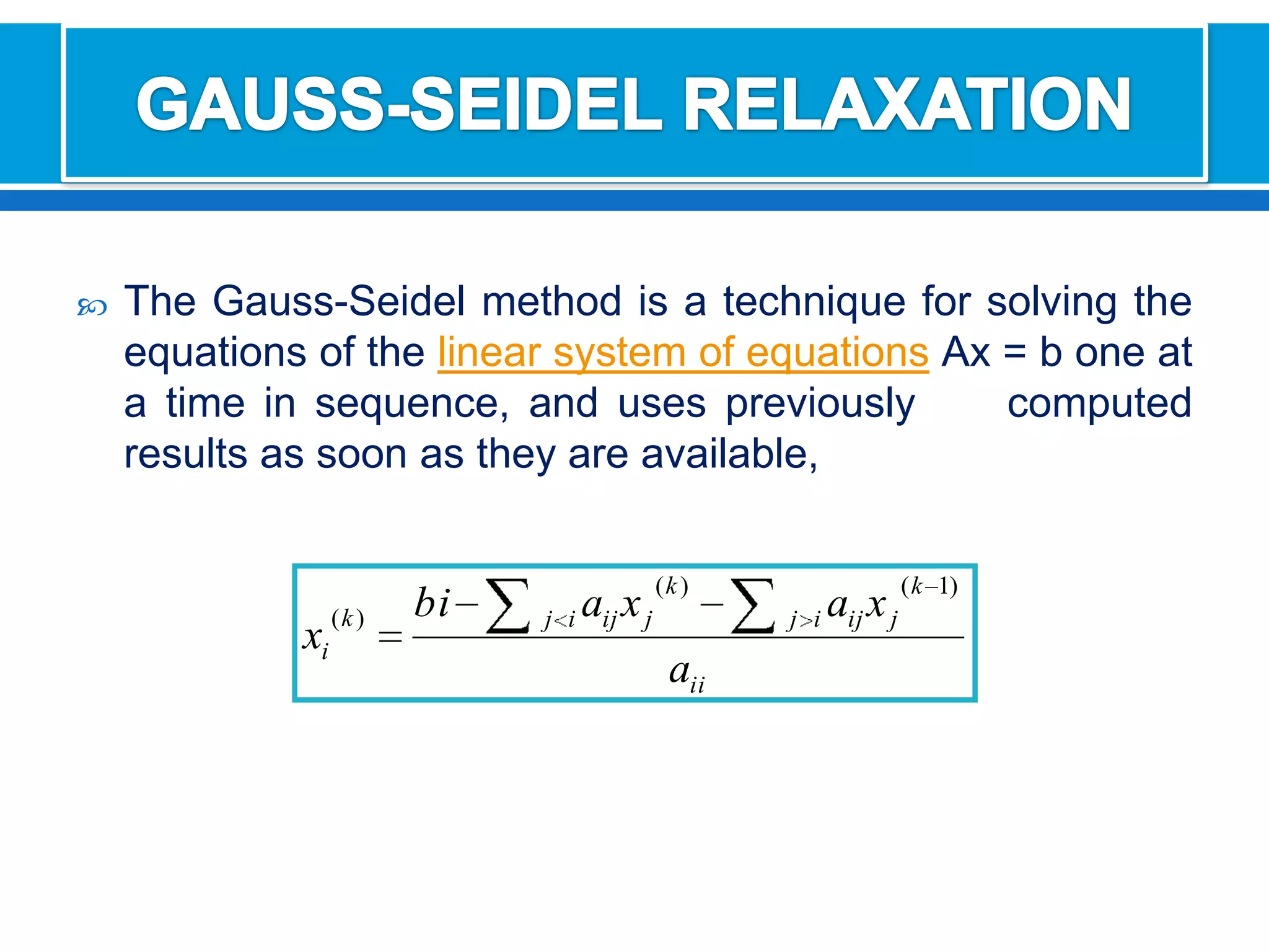 GAUSS-SEIDEL RELAXATIONThe Gauss-Seidel method is a technique for solving the equations of the linear system of equationsAx = b one at a time in sequence, and uses previously     computed results as soon as they are available,
