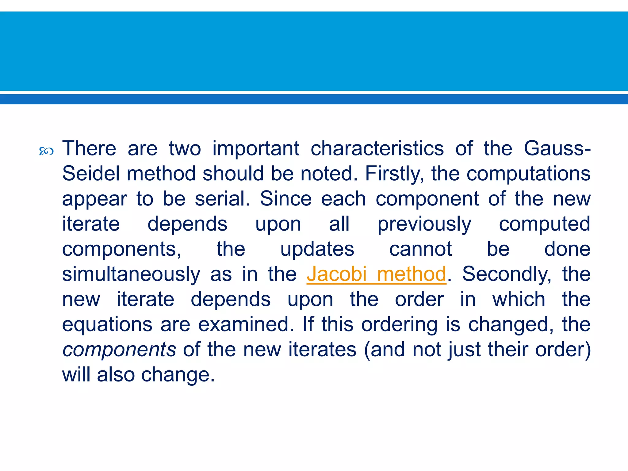 There are two important characteristics of the Gauss-Seidel method should be noted. Firstly, the computations appear to be serial. Since each component of the new iterate depends upon all previously computed components, the updates cannot be done simultaneously as in the Jacobi method. Secondly, the new iterate depends upon the order in which the equations are examined. If this ordering is changed, the components of the new iterates (and not just their order) will also change. 