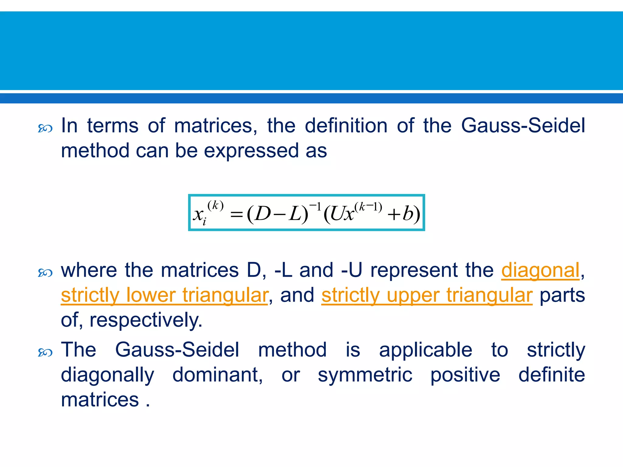 In terms of matrices, the definition of the Gauss-Seidel method can be expressed as where the matrices D, -L and -U represent the diagonal, strictly lower triangular, and strictly upper triangular parts of, respectively. The Gauss-Seidel method is applicable to strictly diagonally dominant, or symmetric positive definite matrices .