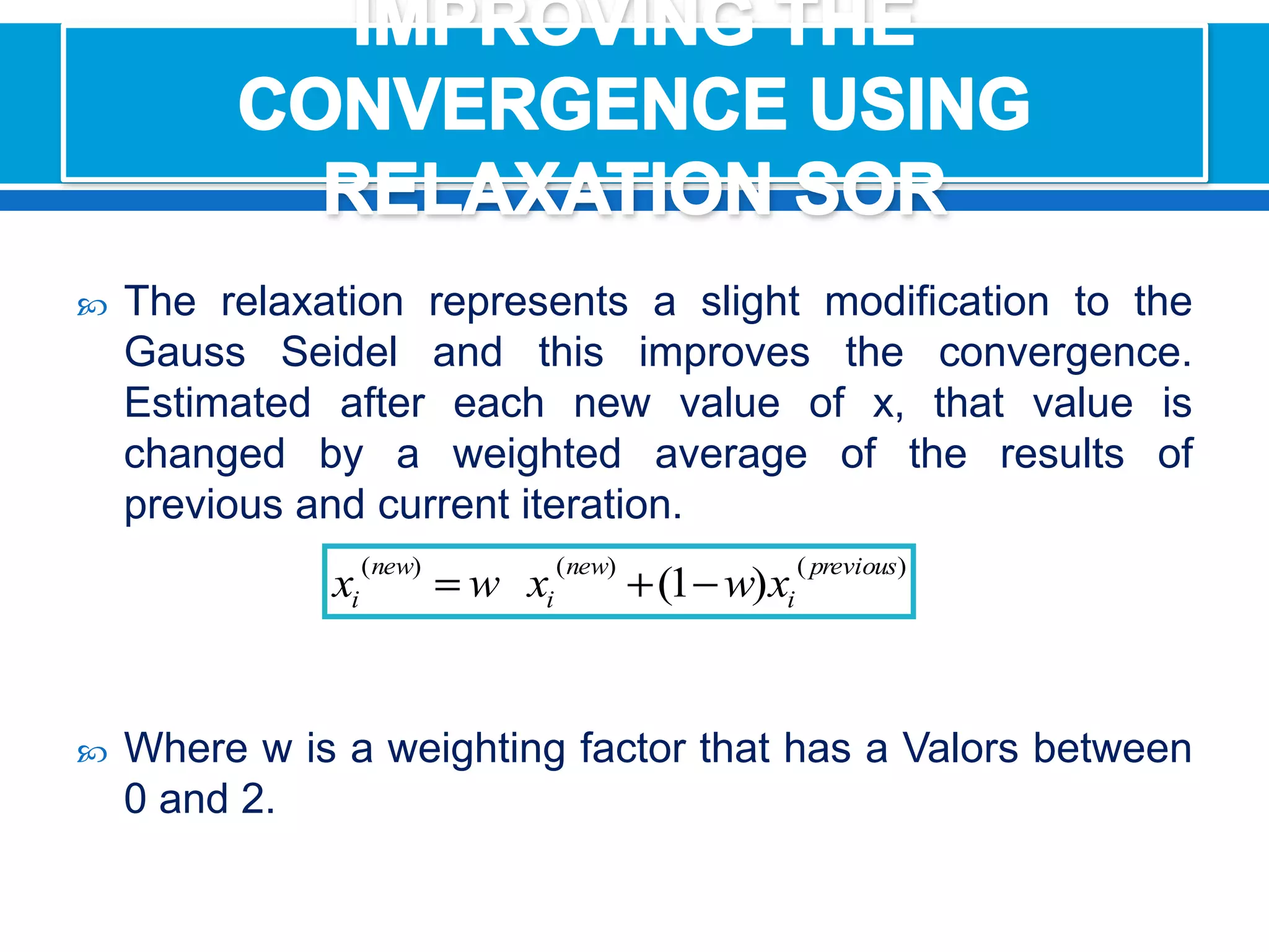 IMPROVING THE CONVERGENCE USING RELAXATION SORThe relaxation represents a slight modification to the Gauss Seidel and this improves the convergence. Estimated after each new value of x, that value is changed by a weighted average of the results of previous and current iteration.Where w is a weighting factor that has a Valors between 0 and 2.