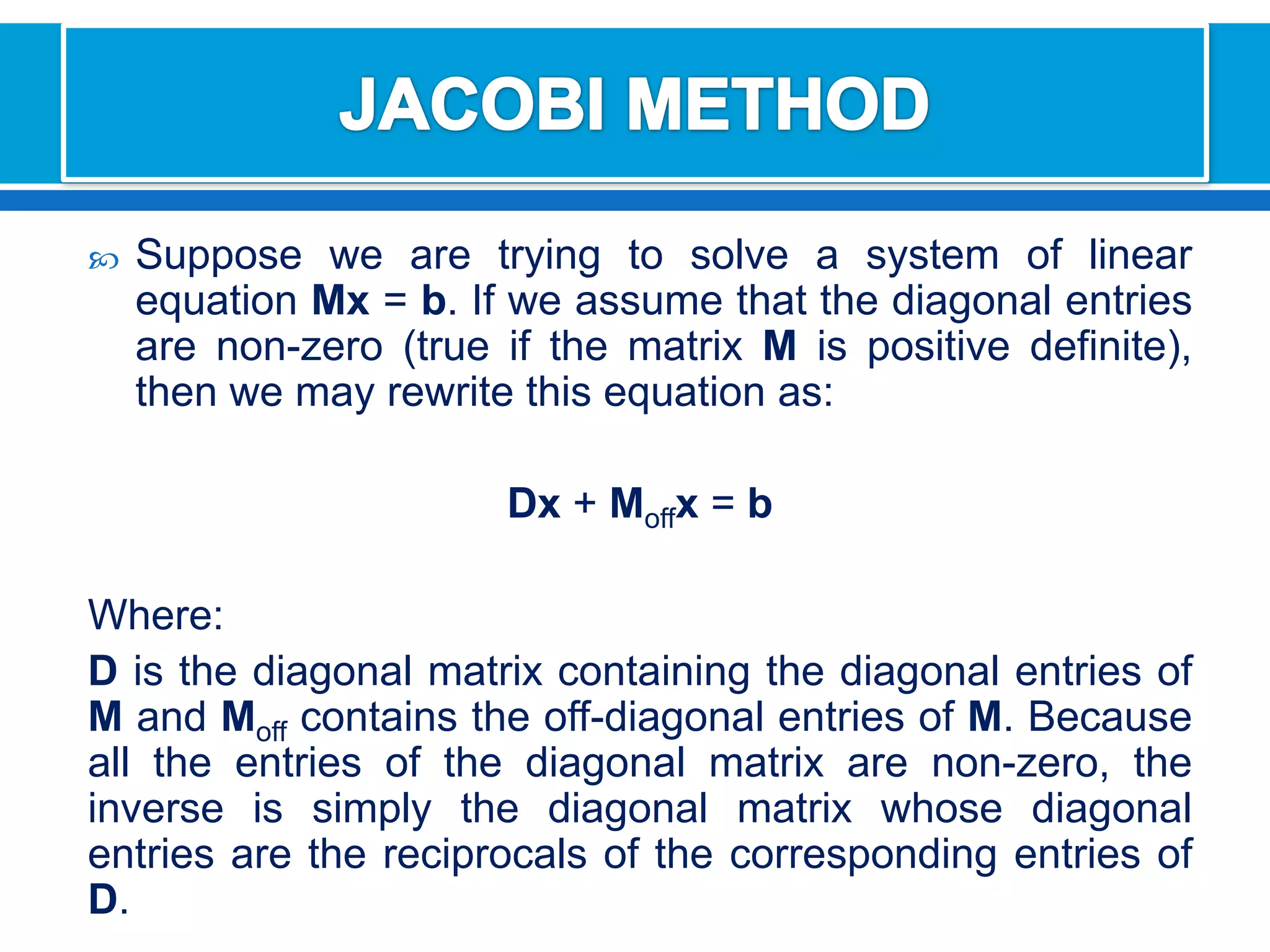 JACOBI METHODSuppose we are trying to solve a system of linear equation Mx= b. If we assume that the diagonal entries are non-zero (true if the matrix M is positive definite), then we may rewrite this equation as:Dx+ Moffx = bWhere:Dis the diagonal matrix containing the diagonal entries of M and Moff contains the off-diagonal entries of M. Because all the entries of the diagonal matrix are non-zero, the inverse is simply the diagonal matrix whose diagonal entries are the reciprocals of the corresponding entries of D.