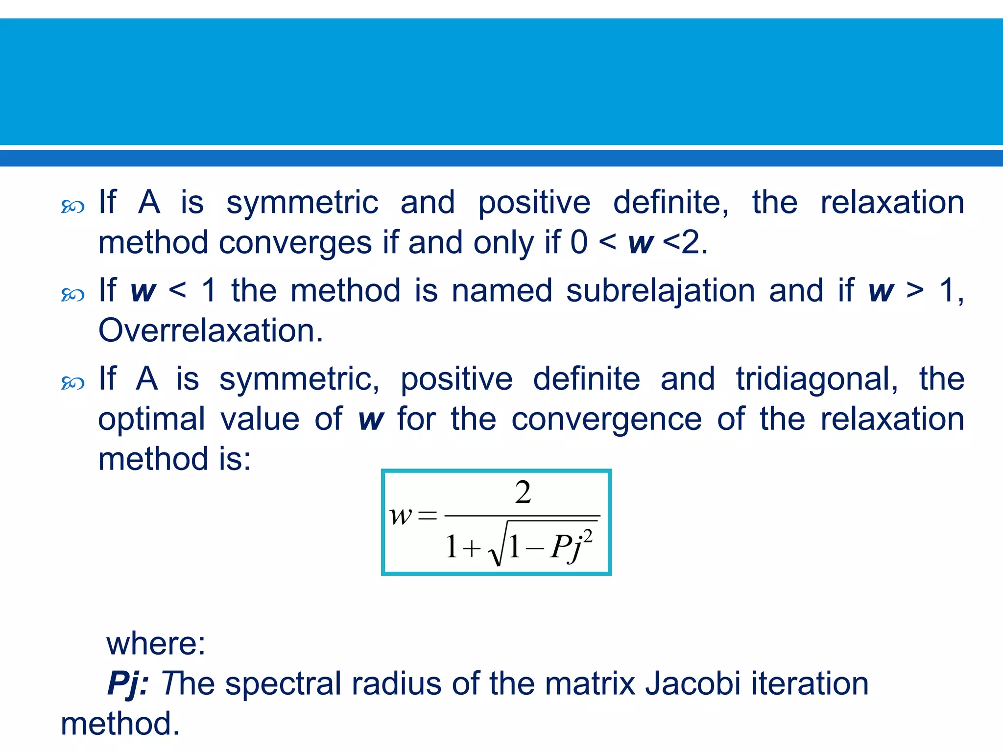 If A is symmetric and positive definite, the relaxation method converges if and only if 0 < w <2.If w < 1 the method is named subrelajation and if w > 1, Overrelaxation.If A is symmetric, positive definite and tridiagonal, the optimal value of w for the convergence of the relaxation method is:     where:Pj: The spectral radius of the matrix Jacobi iteration method.