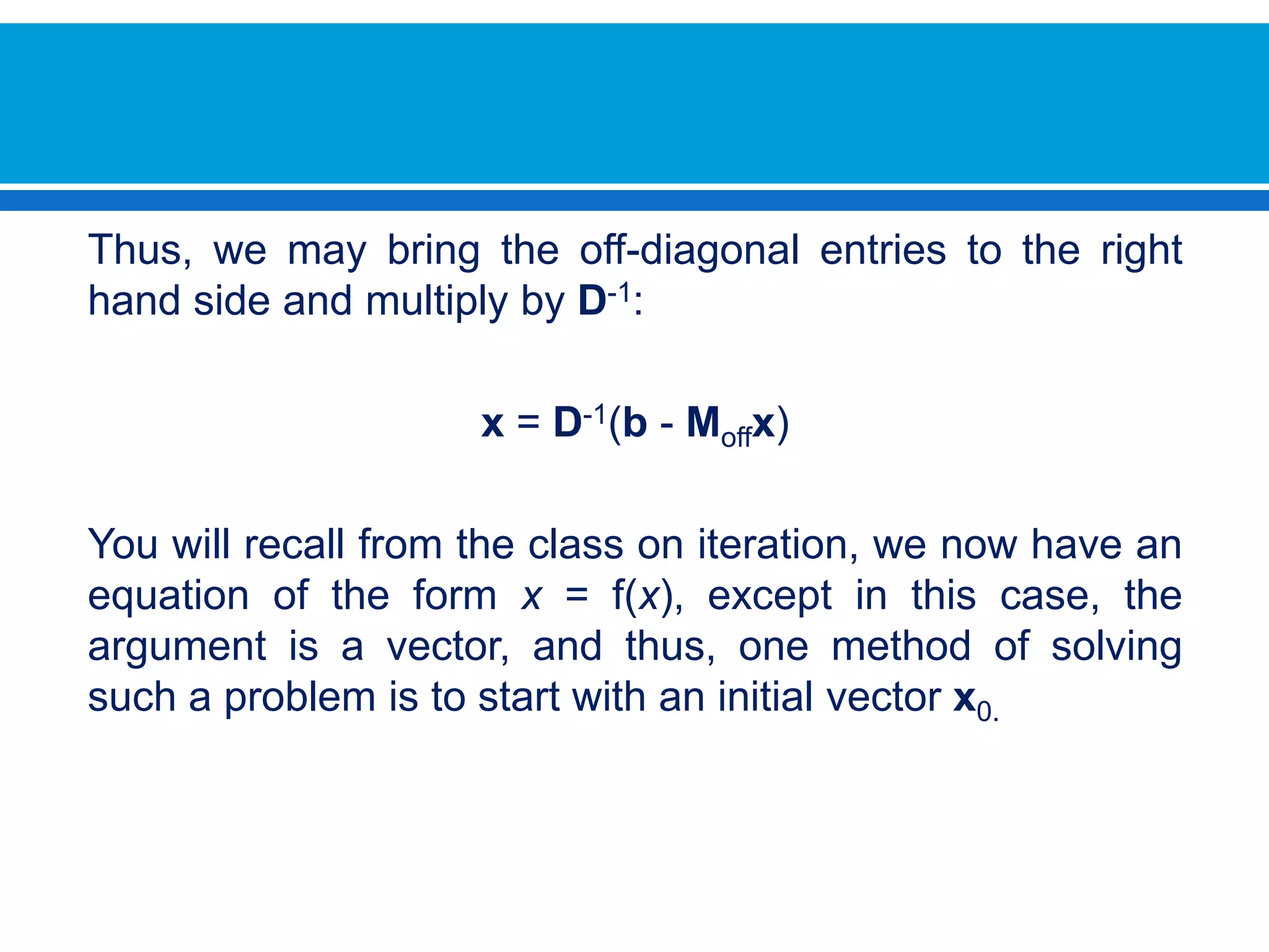 Thus, we may bring the off-diagonal entries to the right hand side and multiply by D-1:x = D-1(b - Moffx) You will recall from the class on iteration, we now have an equation of the form x = f(x), except in this case, the argument is a vector, and thus, one method of solving such a problem is to start with an initial vector x0.