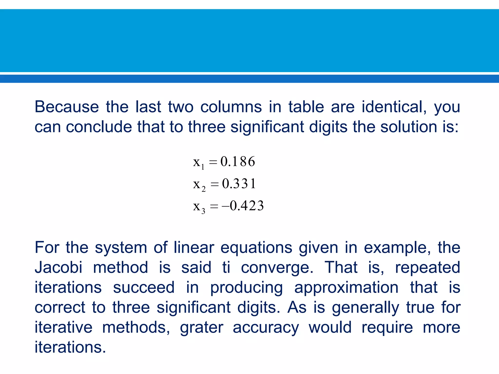 Becausethelasttwocolumns in table are identical, you can concludethattothreesignificantdigitsthesolutionis:Forthesystem of linear equations given in example, theJacobimethodissaid ti converge. Thatis, repeated iterations succeed in producingapproximationthatiscorrecttothreesignificantdigits. As is generally true foriterativemethods, grateraccuracywouldrequire more iterations. 