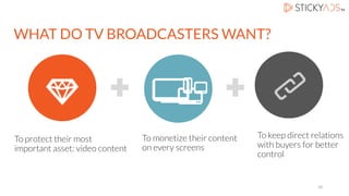 To protect their most
important asset: video content
To monetize their content
on every screens
WHAT DO TV BROADCASTERS WANT?
To keep direct relations
with buyers for better
control
10
 
