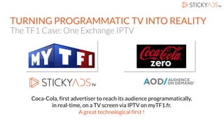 TURNING PROGRAMMATIC TV INTO REALITY
The TF1 Case: One Exchange IPTV
Coca-Cola, first advertiser to reach its audience programmatically,
in real-time, on a TV screen via IPTV on myTF1.fr.
A great technological first !
 