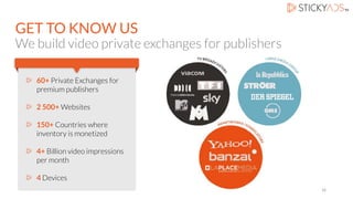 GET TO KNOW US
We build video private exchanges for publishers
60+ Private Exchanges for
premium publishers
2 500+ Websites
150+ Countries where
inventory is monetized
4+ Billion video impressions
per month
4 Devices
16
 