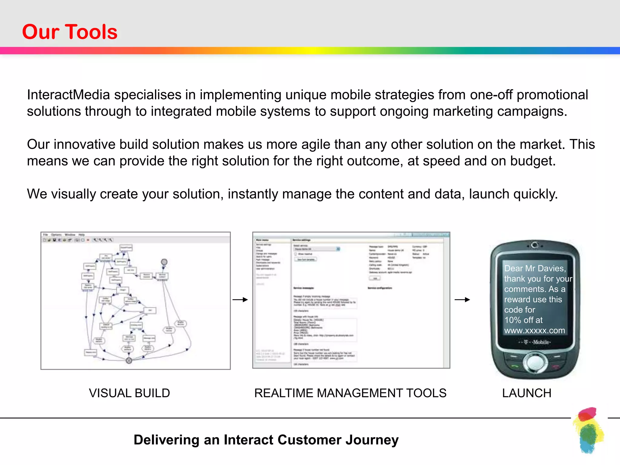 Our Tools

InteractMedia specialises in implementing unique mobile strategies from one-off promotional
solutions through to integrated mobile systems to support ongoing marketing campaigns.

Our innovative build solution makes us more agile than any other solution on the market. This
means we can provide the right solution for the right outcome, at speed and on budget.

We visually create your solution, instantly manage the content and data, launch quickly.




                                                                               Dear Mr Davies,
                                                                               thank you for your
                                                                               comments. As a
                                                                               reward use this
                                                                               code for
                                                                               10% off at
                                                                               www.xxxxx.com




          VISUAL BUILD               REALTIME MANAGEMENT TOOLS                LAUNCH


                 Delivering an Interact Customer Journey
 