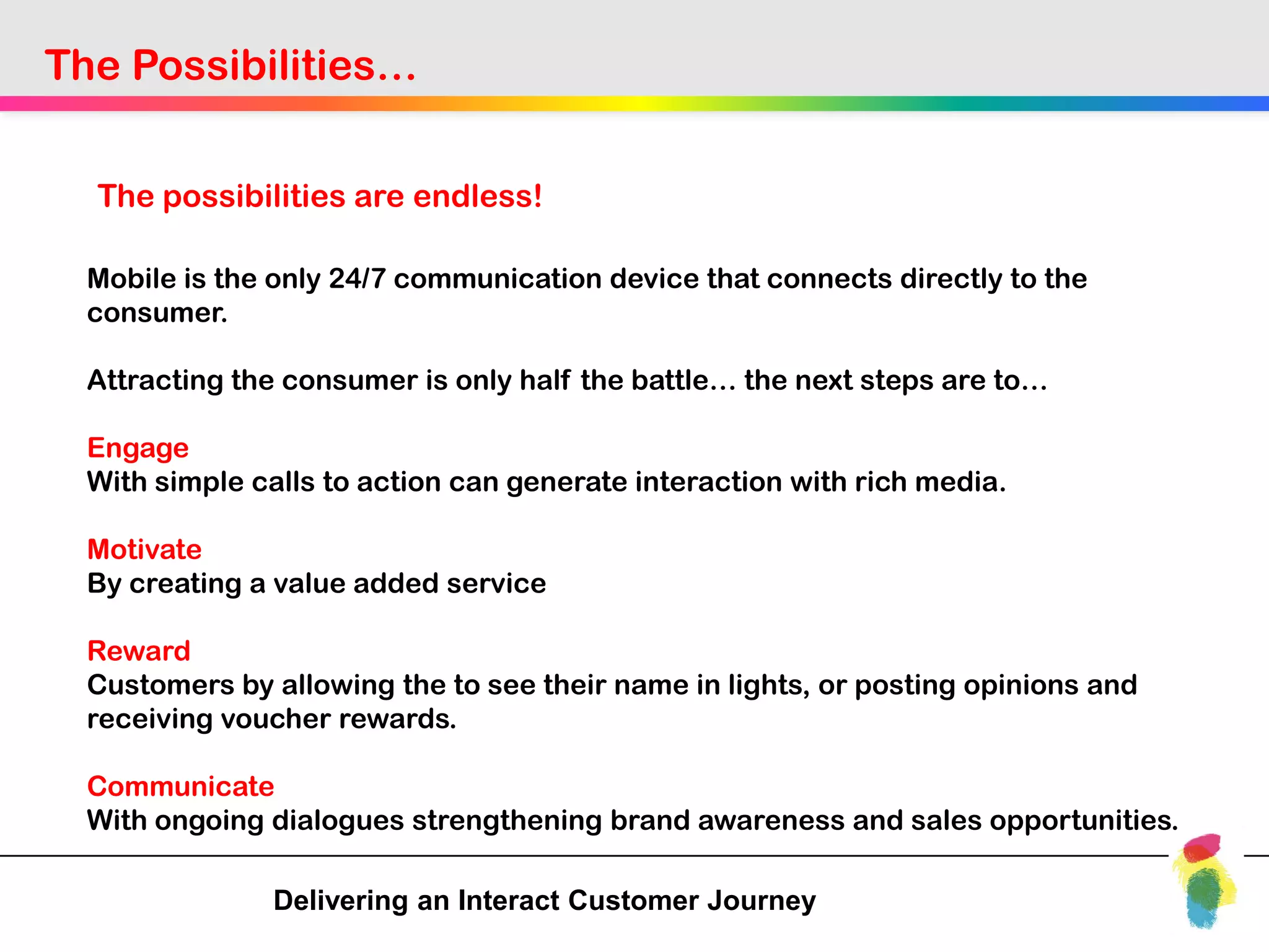 The Possibilities…


  The possibilities are endless!

  Mobile is the only 24/7 communication device that connects directly to the
  consumer.

  Attracting the consumer is only half the battle… the next steps are to…

  Engage
  With simple calls to action can generate interaction with rich media.

  Motivate
  By creating a value added service

  Reward
  Customers by allowing the to see their name in lights, or posting opinions and
  receiving voucher rewards.

  Communicate
  With ongoing dialogues strengthening brand awareness and sales opportunities.

               Delivering an Interact Customer Journey
 