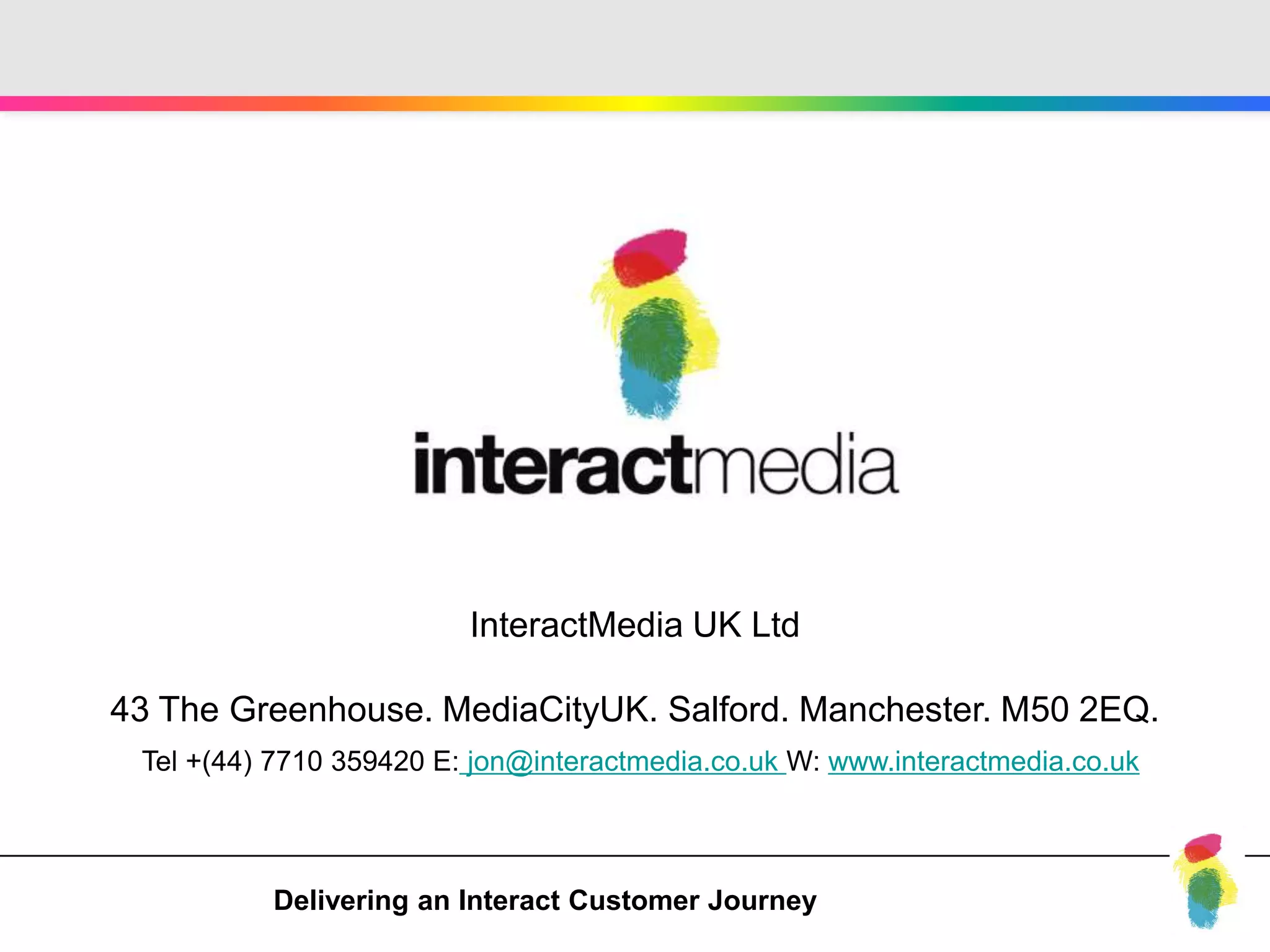 InteractMedia UK Ltd

43 The Greenhouse. MediaCityUK. Salford. Manchester. M50 2EQ.
 Tel +(44) 7710 359420 E: jon@interactmedia.co.uk W: www.interactmedia.co.uk



          Delivering an Interact Customer Journey
 