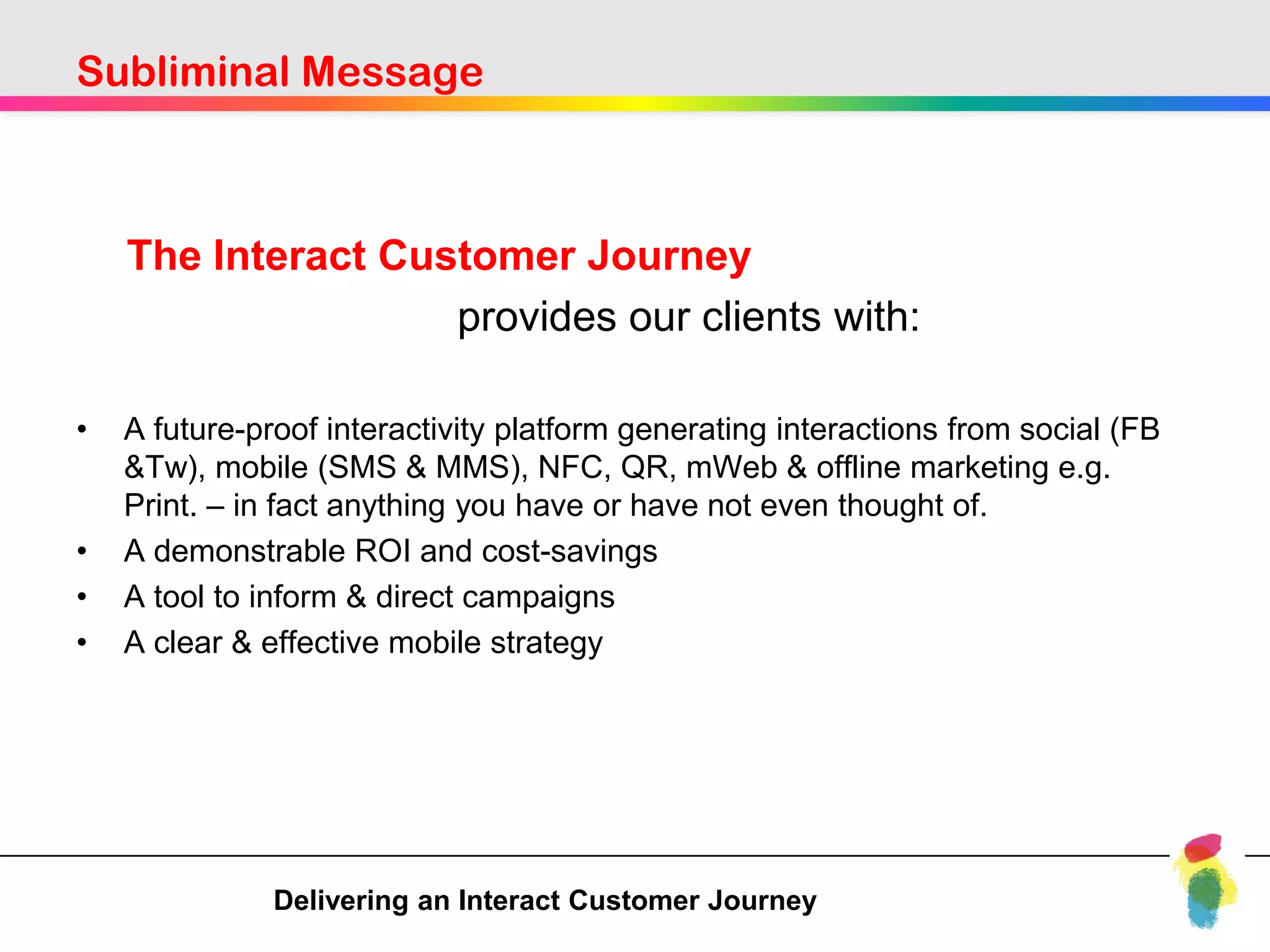 Subliminal Message



    The Interact Customer Journey
                    provides our clients with:

•   A future-proof interactivity platform generating interactions from social (FB
    &Tw), mobile (SMS & MMS), NFC, QR, mWeb & offline marketing e.g.
    Print. – in fact anything you have or have not even thought of.
•   A demonstrable ROI and cost-savings
•   A tool to inform & direct campaigns
•   A clear & effective mobile strategy




               Delivering an Interact Customer Journey
 