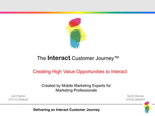 The Interact Customer Journey™

               Creating High Value Opportunities to Interact

                   Created by Mobile Marketing Experts for
                          Marketing Professionals
 Jon Parker                                                   Scott Davies
07710 359420                                                 07545 808481


               Delivering an Interact Customer Journey
 