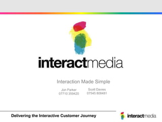 Interaction Made Simple
                          Jon Parker      Scott Davies
                         07710 359420    07545 808481




Create - Engage -Interactive Customer Journey
Delivering the Motivate - Reward - Communicate
 