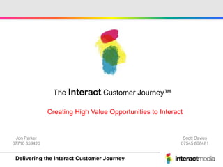The Interact Customer Journey™

               Creating High Value Opportunities to Interact


 Jon Parker                                                 Scott Davies
07710 359420                                               07545 808481


Create - Engage -Interact - Reward - Communicate
Delivering the Motivate Customer Journey
 