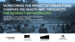 MONITORING THE IMPACT OF URBAN FORM
CHANGES ON HEALTH AND INEQUALITY:
THE INTERACT METHODOLOGY
Meridith Sones, Faculty of Health Sciences, Simon Fraser University
Manager, Knowledge Mobilization - INTERACT
PhD Student – Cities, Health, and Active Transportation (CHATR) Lab
 