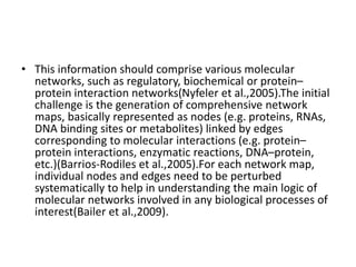 • This information should comprise various molecular
networks, such as regulatory, biochemical or protein–
protein interaction networks(Nyfeler et al.,2005).The initial
challenge is the generation of comprehensive network
maps, basically represented as nodes (e.g. proteins, RNAs,
DNA binding sites or metabolites) linked by edges
corresponding to molecular interactions (e.g. protein–
protein interactions, enzymatic reactions, DNA–protein,
etc.)(Barrios-Rodiles et al.,2005).For each network map,
individual nodes and edges need to be perturbed
systematically to help in understanding the main logic of
molecular networks involved in any biological processes of
interest(Bailer et al.,2009).
 