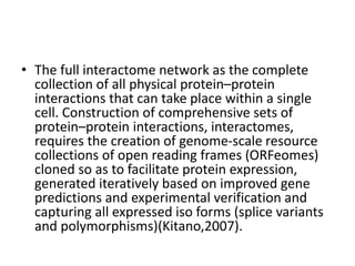 • The full interactome network as the complete
collection of all physical protein–protein
interactions that can take place within a single
cell. Construction of comprehensive sets of
protein–protein interactions, interactomes,
requires the creation of genome-scale resource
collections of open reading frames (ORFeomes)
cloned so as to facilitate protein expression,
generated iteratively based on improved gene
predictions and experimental verification and
capturing all expressed iso forms (splice variants
and polymorphisms)(Kitano,2007).
 