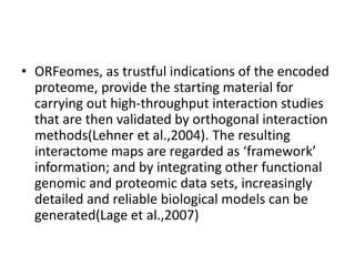 • ORFeomes, as trustful indications of the encoded
proteome, provide the starting material for
carrying out high-throughput interaction studies
that are then validated by orthogonal interaction
methods(Lehner et al.,2004). The resulting
interactome maps are regarded as ‘framework’
information; and by integrating other functional
genomic and proteomic data sets, increasingly
detailed and reliable biological models can be
generated(Lage et al.,2007)
 