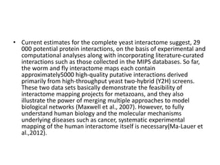 • Current estimates for the complete yeast interactome suggest, 29
000 potential protein interactions, on the basis of experimental and
computational analyses along with incorporating literature-curated
interactions such as those collected in the MIPS databases. So far,
the worm and fly interactome maps each contain
approximately5000 high-quality putative interactions derived
primarily from high-throughput yeast two-hybrid (Y2H) screens.
These two data sets basically demonstrate the feasibility of
interactome mapping projects for metazoans, and they also
illustrate the power of merging multiple approaches to model
biological networks (Maxwell et al., 2007). However, to fully
understand human biology and the molecular mechanisms
underlying diseases such as cancer, systematic experimental
mapping of the human interactome itself is necessary(Ma-Lauer et
al.,2012).
 