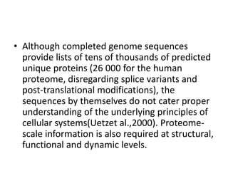 • Although completed genome sequences
provide lists of tens of thousands of predicted
unique proteins (26 000 for the human
proteome, disregarding splice variants and
post-translational modifications), the
sequences by themselves do not cater proper
understanding of the underlying principles of
cellular systems(Uetzet al.,2000). Proteome-
scale information is also required at structural,
functional and dynamic levels.
 