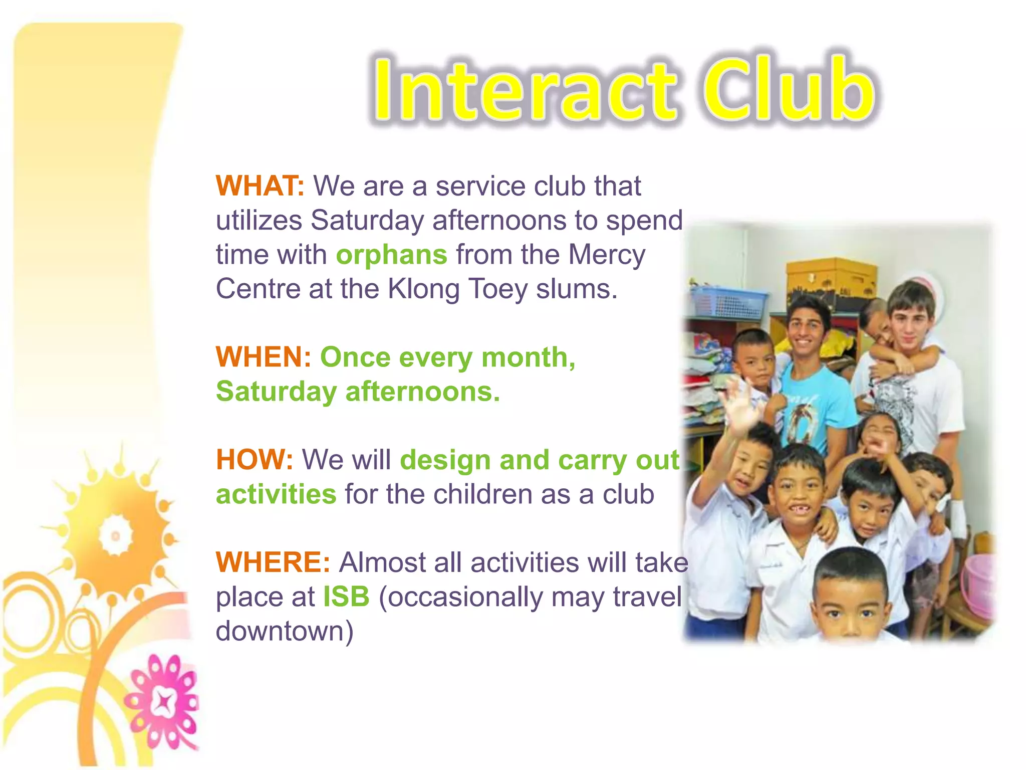 Interact ClubWHAT: We are a service club that utilizes Saturday afternoons to spend time with orphans from the Mercy Centre at the KlongToey slums.WHEN: Once every month, Saturday afternoons.HOW: We will design and carry out activities for the children as a clubWHERE: Almost all activities will take place at ISB (occasionally may travel downtown)