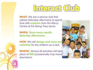 Interact Club WHAT: We are a service club that utilizes Saturday afternoons to spend time with orphans from the Mercy Centre at the KlongToey slums. WHEN: Once every month, Saturday afternoons. HOW: We will design and carry out activities for the children as a club WHERE: Almost all activities will take place at ISB (occasionally may travel downtown) 