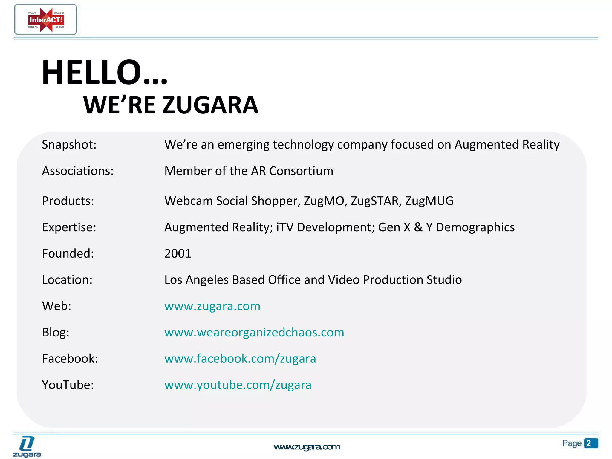 Snapshot:  We’re an emerging technology company focused on Augmented Reality Associations: Member of the AR Consortium Products:  Webcam Social Shopper, ZugMO, ZugSTAR, ZugMUG Expertise:  Augmented Reality; iTV Development; Gen X & Y Demographics Founded:  2001 Location:  Los Angeles Based Office and Video Production Studio Web:  www.zugara.com   Blog:  www.weareorganizedchaos.com   Facebook:  www.facebook.com/zugara   YouTube:  www.youtube.com/zugara HELLO… WE’RE ZUGARA 