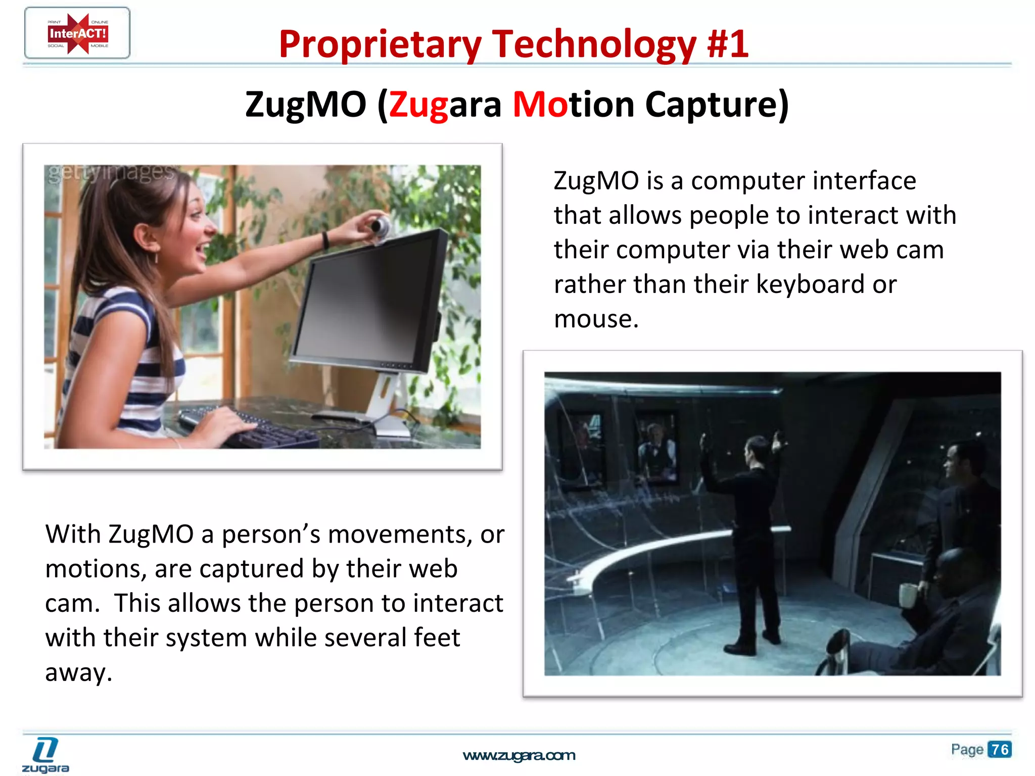         ZugMO is a computer interface that allows people to interact with their computer via their web cam rather than their keyboard or mouse.  With ZugMO a person’s movements, or motions, are captured by their web cam.  This allows the person to interact with their system while several feet away. ZugMO ( Zug ara  Mo tion Capture) Proprietary Technology #1 