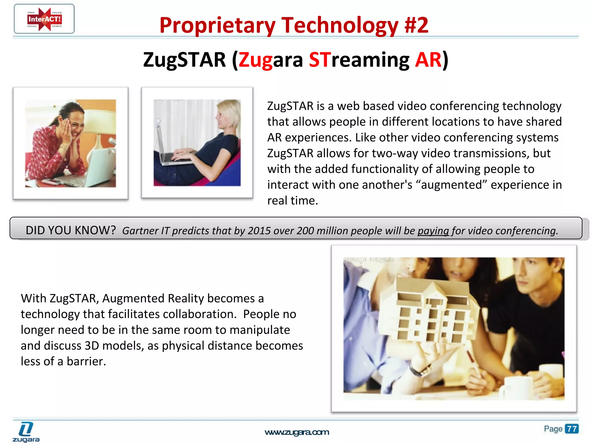 With ZugSTAR, Augmented Reality becomes a technology that facilitates collaboration.  People no longer need to be in the same room to manipulate and discuss 3D models, as physical distance becomes less of a barrier. ZugSTAR is a web based video conferencing technology that allows people in different locations to have shared AR experiences. Like other video conferencing systems ZugSTAR allows for two-way video transmissions, but with the added functionality of allowing people to interact with one another's “augmented” experience in real time.  DID YOU KNOW?  Gartner IT predicts that by 2015 over 200 million people will be  paying  for video conferencing.  ZugSTAR ( Zug ara  ST reaming  AR ) Proprietary Technology #2 