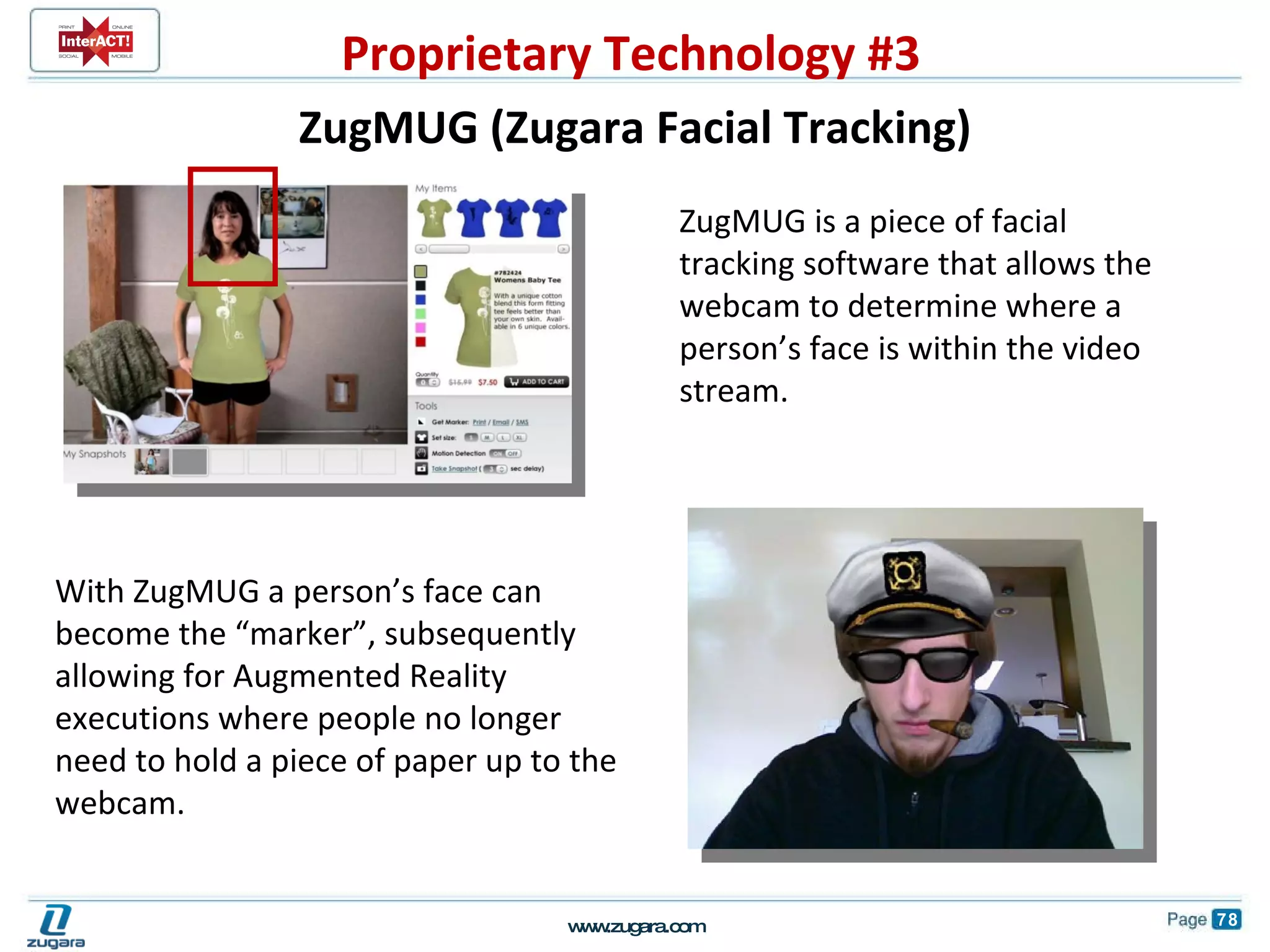         ZugMUG is a piece of facial tracking software that allows the webcam to determine where a person’s face is within the video stream. With ZugMUG a person’s face can become the “marker”, subsequently allowing for Augmented Reality executions where people no longer need to hold a piece of paper up to the webcam. ZugMUG (Zugara Facial Tracking) Proprietary Technology #3 