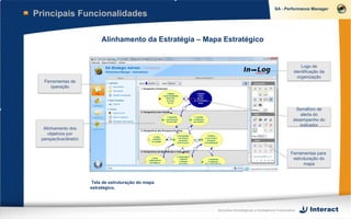 Principais Funcionalidades

                             Alinhamento da Estratégia – Mapa Estratégico


                                                                                                               Logo de
                                                                                                           identificação da
                                                                                                             organização
  Ferramentas de
     operação




                                                                                                           Semáforo de
                                                                                                             alerta do
                                                                                                          desempenho do
                                                                                                             indicador
  Alinhamento dos
    objetivos por
 perspectiva/diretriz


                                                                                                         Ferramentas para
                                                                                                          estruturação do
                                                                                                               mapa



                         Tela de estruturação do mapa
                        estratégico.




                                                            Soluções Estratégicas e Inteligência Corporativa
 