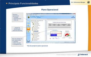 Principais Funcionalidades

                                                 Plano Operacional

   Estrutura
   operacional:
    Unidade
    Departamento
    Área etc.




        Ícones de
      identificação
   visual da estrutura




   Área de exibição do
   item selecionado:
    Indicador
    Plano de ação
    Fluxograma etc.
                         Tela de exemplo do plano operacional




                                                                Soluções Estratégicas e Inteligência Corporativa
 