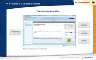 Principais Funcionalidades


                                          Ferramentas de Análise




                                                                                                                      Evolução de
                                                                                                                      Indicadores



 Ferramentas de                                                                                                        Painel de
 pré-configuração                                                                                                     Indicadores




                                                                                                                       Radar de
                                                                                                                      Indicadores




                    Tela de exemplo de ferramenta de análise




                                                                   Soluções Estratégicas e Inteligência Corporativa
 