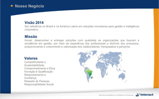 Nosso Negócio



    Visão 2014
    Ser referência no Brasil e na América Latina em soluções inovadoras para gestão e inteligência
    corporativa.

    Missão
    Inovar, desenvolver e entregar soluções com qualidade as organizações que buscam a
    excelência em gestão, por meio da experiência dos profissionais e domínio dos processos,
    proporcionando o crescimento e valorização dos colaboradores, franqueados e parceiros.



    Valores
    Competitividade e
    Sustentabilidade
    Comprometimento e Ética
    Inovação e Qualificação
    Relacionamento e
    Confiança
    Respeito às Pessoas
    Responsabilidade Social


                                                                Soluções Estratégicas e Inteligência Corporativa
 