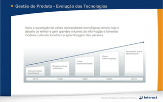Gestão do Produto - Evolução das Tecnologias




    Após a superação de várias necessidades tecnológicas temos hoje o
    desafio de refinar e gerir grandes volumes de informação e fomentar
    modelos culturais focados na aprendizagem das pessoas.




                                                          Soluções Estratégicas e Inteligência Corporativa
 