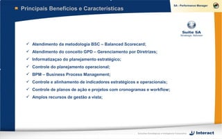 Principais Benefícios e Características




  Atendimento da metodologia BSC – Balanced Scorecard;
  Atendimento do conceito GPD – Gerenciamento por Diretrizes;
  Informatizaçao do planejamento estratégico;
  Controle do planejamento operacional;
  BPM – Business Process Management;
  Controle e alinhamento de indicadores estratégicos e operacionais;
  Controle de planos de ação e projetos com cronogramas e workflow;
  Amplos recursos de gestão a vista;




                                                      Soluções Estratégicas e Inteligência Corporativa
 