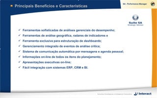 Principais Benefícios e Características




  Ferramentas sofisticadas de análises gerenciais do desempenho;
  Ferramentas de análise geográfica, radares de indicadores e
  Ferramenta exclusiva para estruturação de dashboards;
  Gerenciamento integrado de eventos de análise crítica;
  Sistema de comunicação automática por mensagens e agenda pessoal;
  Informações on-line de todos os itens do planejamento;
  Apresentações executivas on-line;
  Fácil integração com sistemas ERP, CRM e BI.




                                                      Soluções Estratégicas e Inteligência Corporativa
 