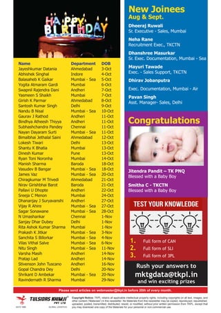 1. Full form of CAN
2. Full form of SLI
3. Full form of 3PL
Rush your answers to
mktgdata@tkpl.in
and win exciting prizes
Copyright Notice: TKPL retains all applicable intellectual property rights, including copyrights on all text, images, and
other content (“Materials”) in this newsletter. No Materials from this newsletter may be copied, reproduced, republished,
uploaded, posted, transmitted, distributed, resold, or modified, without prior written permission from TKPL, except that
you may download one copy of the Materials for your personal or non-commercial use.
Please send articles on webmaster@tkpl.in before 20th of every month.
Name Department DOB
Jayeshkumar Datania Ahmedabad 3-Oct
Abhishek Singhal Indore 4-Oct
Balasaheb K Gaikar Mumbai - Sea 5-Oct
Yogita Atmaram Gardi Mumbai 6-Oct
Swapnil Rajendra Dani Andheri 7-Oct
Yasmeen S Shaikh Mumbai 7-Oct
Girish K Parmar Ahmedabad 8-Oct
Santosh Kumar Singh Delhi 9-Oct
Nandu B Nisal Mumbai - Sea 10-Oct
Gaurav J Rathod Andheri 11-Oct
Bindhya Atheesh Thiyya Andheri 11-Oct
Subhashchandra Pandey Chennai 11-Oct
Nayan Dayaram Surti Mumbai - Sea 11-Oct
Bimalbhai Jethalal Saini Ahmedabad 12-Oct
Lokesh Tiwari Delhi 13-Oct
Shantu K Bhatia Mumbai 13-Oct
Dinesh Kumar Pune 13-Oct
Ryan Toni Noronha Mumbai 14-Oct
Manish Sharma Baroda 18-Oct
Vasudev B Bangar Mumbai - Sea 18-Oct
James Vaz Mumbai - Sea 20-Oct
Chiragkumar M Trivedi Ahmedabad 21-Oct
Nirav Girishbhai Barot Baroda 21-Oct
Pallavi U Dhopte Andheri 22-Oct
Sreeja C Menon Mumbai 24-Oct
Dhananjay J Suryavanshi Andheri 27-Oct
Vijay R Ahire Mumbai - Sea 27-Oct
Sagar Sonawane Mumbai - Sea 28-Oct
N Umashankar Chennai 1-Nov
Sanjay Dhar Dubey Delhi 1-Nov
Rita Ashok Kumar Sharma Mumbai 1-Nov
Prakash K Jitkar Mumbai - Sea 3-Nov
Sanchita S Billorkar Mumbai - Sea 4-Nov
Vilas Vithal Salve Mumbai - Sea 6-Nov
Nitu Singh Mumbai - Sea 11-Nov
Varsha Masih Andheri 14-Nov
Pratap Lad Andheri 14-Nov
Stivenson John Tuscano Andheri 16-Nov
Gopal Chandra Dey Delhi 20-Nov
Shrikant D Ambekar Mumbai - Sea 20-Nov
Ravindernath R Sharma Mumbai 29-Nov
Congratulations
Jitendra Pandit – TK PNQ
Blessed with a Baby Boy
Smitha C - TKCTN
Blessed with a Baby Boy
New Joinees
Aug & Sept.
Dheeraj Ruwali
Sr. Executive - Sales, Mumbai
Neha Rane
Recruitment Exec., TKCTN
Dhanshree Masurkar
Sr. Exec. Documentation, Mumbai - Sea
Mayuri Tawade
Exec. - Sales Support, TKCTN
Dhirav Jobanputra
Exec. Documentation, Mumbai - Air
Pavan Singh
Asst. Manager- Sales, Delhi
 