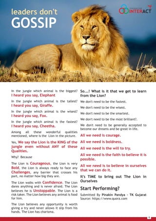 4
So...! What is it that we get to learn
from the Lion?
We don't need to be the fastest.
We don't need to be the wisest.
We don't need to be the smartest.
We don't need to be the most brilliant?.
We don't need to be generally accepted to
become our dreams and be great in life.
All we need is courage.
All we need is boldness.
All we need is the will to try.
All we need is the faith to believe it is
possible.
All we need is to believe in ourselves
that we can do it.
It's TIME to bring out The Lion in
Ourselves
Start Performing?
Submitted By Pinakin Pandya – TK Gujarat
Source: https://www.quora.com
In the jungle which animal is the biggest?
I heard you say, Elephant
In the jungle which animal is the tallest?
I heard you say, Giraffe.
In the jungle which animal is the wisest?
I heard you say, Fox.
In the jungle which animal is the fastest?
I heard you say, Cheetha.
Among all these wonderful qualities
mentioned, where is the Lion in the picture.
Yes, We say the Lion is the KING of the
jungle even without ANY of these
Qualities.
Why? Because
The Lion is Courageous, the Lion is very
Bold, the Lion is always ready to face any
Challenges, any barrier that crosses his
part, no matter how big they are.
The Lion walks with Confidence. The Lion
dares anything and is never afraid. The Lion
believes he is Unstoppable. The Lion is a
risk taker. The Lion believes any animal is food
for him.
The Lion believes any opportunity is worth
giving a try and never allows it slip from his
hands. The Lion has charisma.
leaders don't
GOSSIP
INTERACT
THE HOUSE MAGAZINE OF TULSIANS
 