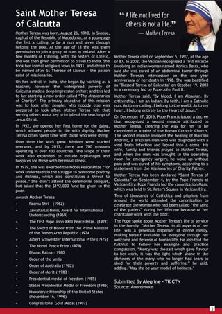 3
Mother Teresa was born, August 26, 1910, in Skopje,
capital of the Republic of Macedonia, at a young age
she felt a calling to be a nun and serve through
helping the poor. At the age of 18 she was given
permission to join a group of nuns in Ireland. After a
few months of training, with the Sisters of Loreto,
she was then given permission to travel to India. She
took her formal religious vows in 1931, and chose to
be named after St Therese of Lisieux – the patron
saint of missionaries.
On her arrival in India, she began by working as a
teacher, however the widespread poverty of
Calcutta made a deep impression on her; and this led
to her starting a new order called “The Missionaries
of Charity”. The primary objective of this mission
was to look after people, who nobody else was
prepared to look after. Mother Teresa felt that
serving others was a key principle of the teachings of
Jesus Christ.
In 1952, she opened her first home for the dying,
which allowed people to die with dignity. Mother
Teresa often spent time with those who were dying
Over time the work grew. Missions were started
overseas, and by 2013, there are 700 missions
operating in over 130 countries. The scope of their
work also expanded to include orphanages and
hospices for those with terminal illness.
In 1979, she was awarded the Nobel Peace Prize “for
work undertaken in the struggle to overcome poverty
and distress, which also constitutes a threat to
peace.” She didn’t attend the ceremonial banquet,
but asked that the $192,000 fund be given to the
poor.
Awards Mother Teresa
• Padma Shri – (1962)
• Jawaharlal Nehru Award for International
Understanding (1969)
• The first Pope John XXIII Peace Prize. (1971)
• The Sword of Honor from the Prime Minister
of the Yemen Arab Republic (1974
• Albert Schweitzer International Prize (1975)
• The Nobel Peace Prize (1979)
• Bharat Ratna – 1980
• Order of the smile
• Order of Australia (1982)
• Order of Merit ( 1983 )
• Presidential medal of freedom (1985)
• States Presidential Medal of Freedom (1985)
• Honorary citizenship of the United States
(November 16, 1996)
• Congressional Gold Medal (1997)
Mother Teresa died on September 5, 1997, at the age
of 87. In 2002, the Vatican recognized a first miracle
involving an Indian woman named Monica Besra, who
said she was cured of an abdominal tumor through
Mother Teresa's intercession on the one year
anniversary of her death in 1998. She was beatified
as "Blessed Teresa of Calcutta" on October 19, 2003
in a ceremony led by Pope John Paul II.
Mother Teresa said, "By blood, I am Albanian. By
citizenship, I am an Indian. By faith, I am a Catholic
nun. As to my calling, I belong to the world. As to my
heart, I belong entirely to the Heart of Jesus."
On December 17, 2015, Pope Francis issued a decree
that recognized a second miracle attributed to
Mother Teresa, clearing the way for her to be
canonized as a saint of the Roman Catholic Church.
The second miracle involved the healing of Marcilio
Andrino, a Brazilian man who was diagnosed with a
viral brain infection and lapsed into a coma. His
wife, family and friends prayed to Mother Teresa,
and when the man was brought to the operating
room for emergency surgery, he woke up without
pain and was cured of his symptoms, according to a
statement from the Missionaries of Charity Father.
Mother Teresa has been declared “Saint Teresa of
Calcutta” on September 4, by the Pope Francis at
Vatican City. Pope Francis led the canonization Mass,
which was held in St. Peter's Square in Vatican City.
Tens of thousands of Catholics and pilgrims from
around the world attended the canonization to
celebrate the woman who had been called “the saint
of the gutters” during her lifetime because of her
charitable work with the poor.
The Pope spoke about Mother Teresa’s life of service
in the homily. ”Mother Teresa, in all aspects of her
life, was a generous dispenser of divine mercy,
making herself available for everyone through her
welcome and defense of human life. He also told the
faithful to follow her example and practice
compassion. “Mercy was the salt which gave flavour
to her work, it was the light which shone in the
darkness of the many who no longer had tears to
shed for their poverty and suffering,” he said,
adding. "May she be your model of holiness."
Submitted By Alegrine - TK CTN
Source: Anonymous
Saint Mother Teresa
of Calcutta
 